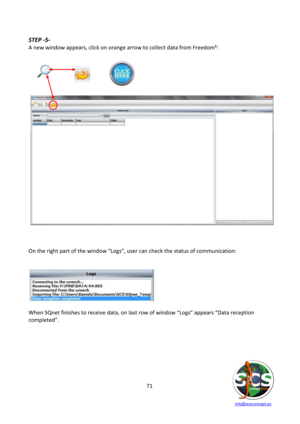 Page 71 
 
   info@scsconcept.eu     
71  
STEP -5- 
A new window appears, click on orange arrow to collect data from Freedom³: 
 
    
    
 
   
 
 
On the right part of the window “Logs”, user can check the status of communication: 
 
 
 
   
When SQnet finishes to receive data, on last row of window “Logs” appears “Data reception 
completed”. 
 
 
 
  