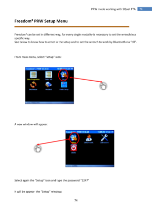 Page 74 
74 
 
74 PRW mode working with SQnet FTA 
Freedom³ PRW Setup Menu 
 
 
Freedom³ can be set in different way, for every single modality is necessary to set the wrench in a 
specific way. 
See below to know how to enter in the setup and to set the wrench to work by Bluetooth via “dll”. 
 
 
 
From main menu, select “setup” icon: 
 
 
 
 
 
 
 
 
 
 
 
 
 
 
 
 
 
A new window will appear: 
 
 
 
 
 
 
 
 
 
 
 
 
 
 
Select again the “Setup” icon and type the password “1247” 
 
 
It will be appear  the...