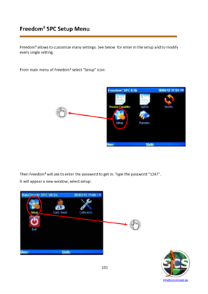 Page 101 
 
   info@scsconcept.eu     
101  
Freedom³ SPC Setup Menu 
 
 
Freedom³ allows to customize many settings. See below  for enter in the setup and to modify 
every single setting. 
 
 
From main menu of Freedom³ select “Setup” icon: 
 
 
 
 
 
 
 
 
 
 
 
 
 
 
 
 
 
 
 
Then Freedom³ will ask to enter the password to get in. Type the password “1247”. 
It will appear a new window, select setup: 
 
 
  