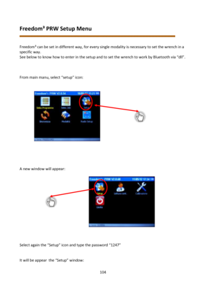 Page 104104 
 
Freedom³ PRW Setup Menu 
 
 
Freedom³ can be set in different way, for every single modality is necessary to set the wrench in a 
specific way. 
See below to know how to enter in the setup and to set the wrench to work by Bluetooth via “dll”. 
 
 
 
From main manu, select “setup” icon: 
 
 
 
 
 
 
 
 
 
 
 
 
 
 
 
 
 
A new window will appear: 
 
 
 
 
 
 
 
 
 
 
 
 
 
 
Select again the “Setup” icon and type the password “1247” 
 
 
It will be appear  the “Setup” window: 
  