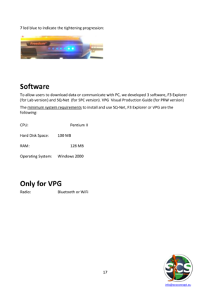 Page 17 
 
   info@scsconcept.eu     
17  
7 led blue to indicate the tightening progression: 
 
 
 
 
 
 
 
 
 
Software 
To allow users to download data or communicate with PC, we developed 3 software, F3 Explorer 
(for Lab version) and SQ-Net  (for SPC version). VPG  Visual Production Guide (for PRW version) 
The minimum system requirements to install and use SQ-Net, F3 Explorer or VPG are the 
following: 
 
CPU:    Pentium II  
 
Hard Disk Space: 100 MB  
 
RAM:    128 MB  
 
Operating System: Windows 2000...