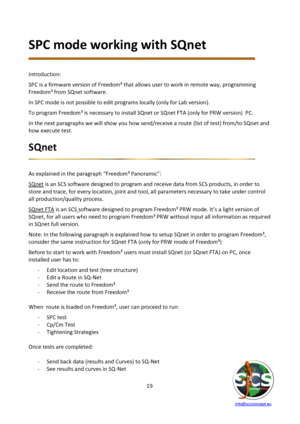 Page 19 
 
   info@scsconcept.eu     
19  
SPC mode working with SQnet 
 
 
Introduction: 
SPC is a firmware version of Freedom³ that allows user to work in remote way, programming 
Freedom³ from SQnet software. 
In SPC mode is not possible to edit programs locally (only for Lab version). 
To program Freedom³ is necessary to install SQnet or SQnet FTA (only for PRW version)  PC. 
In the next paragraphs we will show you how send/receive a route (list of test) from/to SQnet and 
how execute test. 
SQnet  
 
 
As...