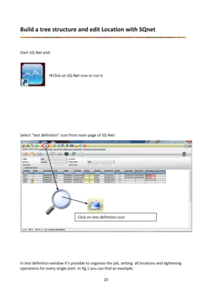 Page 2020 
 
Build a tree structure and edit Location with SQnet 
 
 
 
Start SQ-Net and:  
 
    
 
Click on SQ-Net icon to run it 
 
 
 
 
 
 
 
 
 
 
Select “test definition” icon from main page of SQ-Net: 
 
 
 
 
 
In test definition window it’s possible to organize the job, setting  all locations and tightening 
operations for every single joint. In fig.1 you can find an example: 
Click on test definition icon  