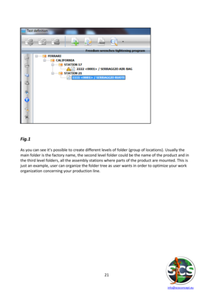 Page 21 
 
   info@scsconcept.eu     
21  
 
 
 
 
 
 
 
 
 
 
 
 
 
 
 
 
 
 
 
 
 
Fig.1 
 
As you can see it’s possible to create different levels of folder (group of locations). Usually the 
main folder is the factory name, the second level folder could be the name of the product and in 
the third level folders, all the assembly stations where parts of the product are mounted. This is 
just an example, user can organize the folder tree as user wants in order to optimize your work 
organization concerning...