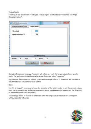 Page 37 
 
   info@scsconcept.eu     
37  
Torque/angle 
Selecting in test parameters “Test Type: Torque angle” user has to set “Threshold and Angle 
Detection values”. 
 
 
 
 
 
 
 
 
 
 
 
 
 
 
 
 
 
 
 
 
 
 
 
 
Using this Breakaway strategy, Freedom³ will collect as result the torque value after a specific 
angle. The angle counting will start after a specific torque value “threshold”. 
For example: if the threshold value is 10 Nm and the angle value is 3°, Freedom³ will consider as 
result the torque...