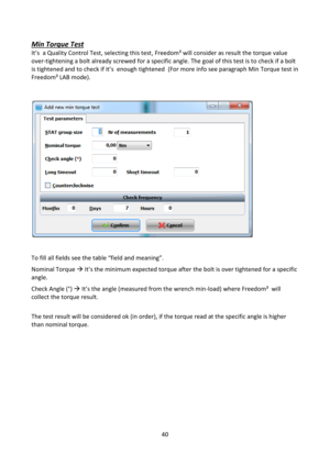 Page 4040 
 
Min Torque Test 
=t’s  a Quality Control Test, selecting this test, Freedom³ will consider as result the torque value 
over-tightening a bolt already screwed for a specific angle. The goal of this test is to check if a bolt 
is tightened and to check if it’s  enough tightened  (For more info see paragraph Min Torque test in 
Freedom³ LAB mode). 
 
 
 
 
 
To fill all fields see the table “field and meaning”. 
Nominal Torque  =t’s the minimum expected torque after the bolt is over tightened for a...