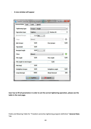 Page 4444 
 
- A new window will appear 
 
 
 
 
 
 
 
 
 
 
 
 
 
 
 
User has to fill all parameters in order to set the correct tightening operation, please see the 
table in the next page.  
 
 
 
 
 
 
 
Fields and Meaning Table for “Freedom wrenches tightening program definition” General Data 
Tab:  