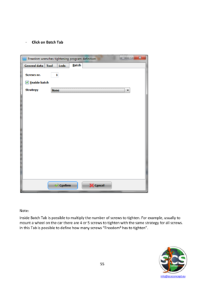 Page 55 
 
   info@scsconcept.eu     
55  
 
 
 
- Click on Batch Tab  
 
 
 
 
 
 
Note: 
Inside Batch Tab is possible to multiply the number of screws to tighten. For example, usually to 
mount a wheel on the car there are 4 or 5 screws to tighten with the same strategy for all screws. 
=n this Tab is possible to define how many screws “Freedom³ has to tighten”. 
 
 
 
 
  