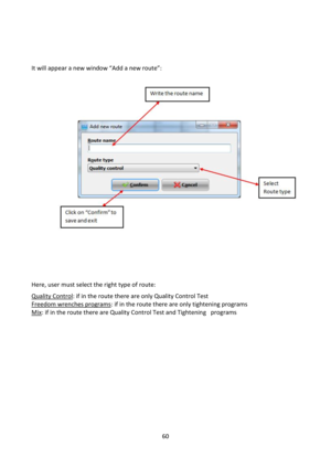 Page 6060 
 
 
 
 
=t will appear a new window “Add a new route”: 
            
 
             
             
      
 
 
 
Here, user must select the right type of route: 
Quality Control: if in the route there are only Quality Control Test 
Freedom wrenches programs: if in the route there are only tightening programs 
Mix: if in the route there are Quality Control Test and Tightening   programs 
 
 
 
 
 
 
 
 
 
 
 
 
 
  