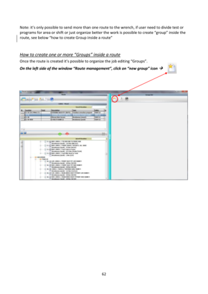 Page 6262 
 
Note: it’s only possible to send more than one route to the wrench, if user need to divide test or 
programs for area or shift or just organize better the work is possible to create “group” inside the 
route, see below “how to create Group inside a route” 
 
How to create one or more “Groups” inside a route 
Once the route is created it’s possible to organize the job editing “Groups”. 
On the left side of the window “Route management”, click on “new group” icon ...