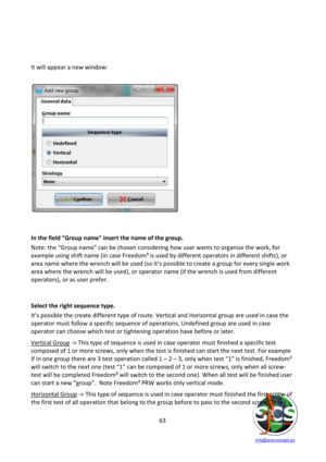 Page 63 
 
   info@scsconcept.eu     
63  
 
 
 
It will appear a new window: 
 
 
 
 
 
 
 
 
 
 
 
 
 
 
 
 
 
 
 
In the field “Group name” insert the name of the group. 
Note: the “Group name” can be chosen considering how user wants to organize the work, for 
example using shift name (in case Freedom³ is used by different operators in different shifts), or 
area name where the wrench will be used (so it’s possible to create a group for every single work 
area where the wrench will be used), or operator...