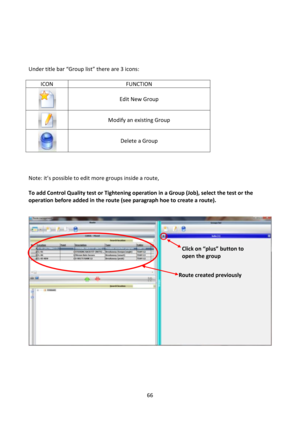 Page 6666 
 
 
 
 
 
Under title bar “Group list” there are 3 icons: 
 
ICON FUNCTION 
 
Edit New Group 
 
Modify an existing Group 
 
Delete a Group 
 
  
 
Note: it’s possible to edit more groups inside a route,  
 
To add Control Quality test or Tightening operation in a Group (Job), select the test or the 
operation before added in the route (see paragraph hoe to create a route). 
 
 
 
 
 
 
Route created previously 
Click on “plus” button to 
open the group  