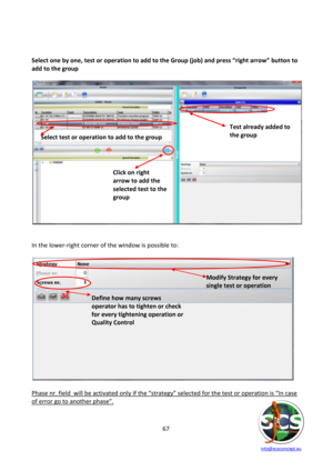 Page 67 
 
   info@scsconcept.eu     
67  
 
 
Select one by one, test or operation to add to the Group (job) and press “right arrow” button to 
add to the group 
 
 
 
 
In the lower-right corner of the window is possible to: 
 
 
 
Phase nr. field  will be activated only if the “strategy” selected for the test or operation is “=n case 
of error go to another phase”.   
 
Select test or operation to add to the group 
Click on right 
arrow to add the 
selected test to the 
group 
Test already added to 
the...