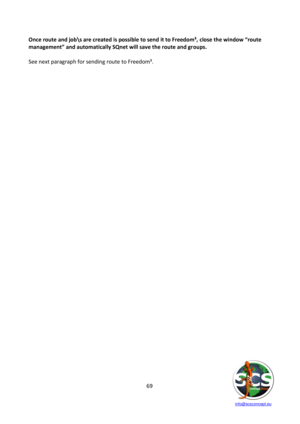 Page 69 
 
   info@scsconcept.eu     
69  
Once route and job\s are created is possible to send it to Freedom³, close the window “route 
management” and automatically SQnet will save the route and groups. 
 
See next paragraph for sending route to Freedom³. 
 
 
 
 
 
 
 
 
 
 
 
 
 
 
 
 
 
 
 
 
 
 
 
 
 
 
 
 
 
 
 
 
 
 
 
 
 
 
 
 
 
  