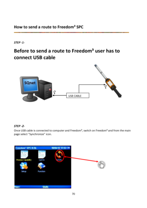 Page 7070 
 
 
How to send a route to Freedom³ SPC 
 
 
STEP -1- 
Before to send a route to Freedom³ user has to 
connect USB cable  
 
 
             
        
          
        
       
        
  
 
 
 
 
 
 
 
STEP -2- 
Once USB cable is connected to computer and Freedom³, switch on Freedom³ and from the main 
page select “Synchronize” icon. 
 
 
 
             
             
             
           
  
 
 
 
 
 
USB CABLE  