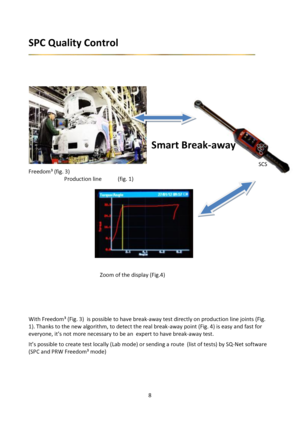 Page 88 
 
SPC Quality Control 
 
 
 
 
 
 
 
     
  
 
 
Smart Break-away 
      
      SCS 
Freedom³ (fig. 3)           
  Production line (fig. 1)     
 
 
       
       
       
  
       
  
  
 
 
 
    Zoom of the display (Fig.4) 
 
 
 
 
 
With Freedom³ (Fig. 3)  is possible to have break-away test directly on production line joints (Fig. 
1). Thanks to the new algorithm, to detect the real break-away point (Fig. 4) is easy and fast for 
everyone, it’s not more necessary to be an  expert to have...