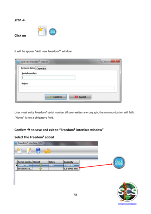 Page 73 
 
   info@scsconcept.eu     
73  
STEP -4- 
 
 
Click on   
 
 
 
=t will be appear “Add new Freedom³” window: 
 
 
 
 
User must write Freedom³ serial number (if user writes a wrong s/n, the communication will fail).  
“Notes” is not a obligatory field. 
 
Confirm  to save and exit to “Freedom³ interface window” 
Select the Freedom³ added 
 
 
 
 
 
 
 
  
 
 
 
 
  