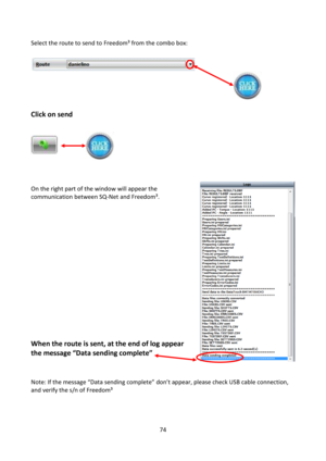 Page 7474 
 
Select the route to send to Freedom³ from the combo box: 
 
 
 
            
 
 
Click on send   
            
         
         
   
 
 
    
 
On the right part of the window will appear the 
communication between SQ-Net and Freedom³. 
 
 
 
 
 
 
 
 
 
 
 
 
 
 
 
 
When the route is sent, at the end of log appear 
the message “Data sending complete”  
        
    
Note: =f the message “Data sending complete” don’t appear, please check USB cable connection, 
and verify the s/n of Freedom³ 
 
  