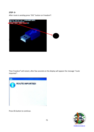 Page 75 
 
   info@scsconcept.eu     
75  
STEP -5- 
After route is sending press “ESC” button on Freedom³: 
 
             
             
             
             
             
      
 
ESC 
 
 
 
 
 
 
 
 
 
 
 
 
Then Freedom³ will restart, after few seconds on the display will appear the message “route 
imported”: 
 
 
      
      
  
 
 
 
 
 
 
 
 
 
 
Press Ok button to continue. 
  