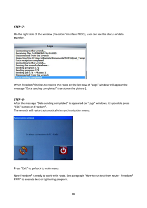 Page 8080 
 
 
 
STEP -7- 
 
On the right side of the window (Freedom³ interface PROD), user can see the status of data 
transfer. 
 
 
 
 
 
 
 
 
 
 
 
 
When Freedom³ finishes to receive the route on the last row of “Logs” window will appear the 
message “Data sending completed” (see above the picture ). 
 
 
STEP -8- 
After the message “Data sending completed” is appeared on “Logs” windows, it’s possible press 
“ESC” button on Freedom³. 
The wrench will restart automatically in synchronization menu:...