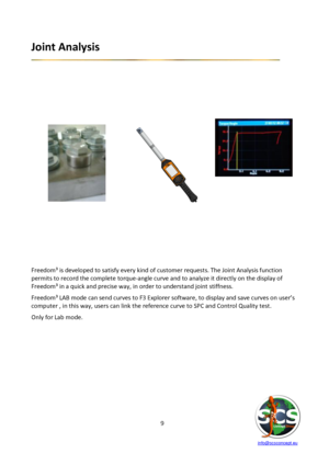 Page 9 
 
   info@scsconcept.eu     
9  
Joint Analysis 
 
 
 
 
 
 
 
 
 
     
 
 
 
 
 
 
 
 
 
 
 
 
 
 
 
 
Freedom³ is developed to satisfy every kind of customer requests. The Joint Analysis function 
permits to record the complete torque-angle curve and to analyze it directly on the display of 
Freedom³ in a quick and precise way, in order to understand joint stiffness.  
Freedom³ LAB mode can send curves to F3 Explorer software, to display and save curves on user’s 
computer , in this way, users can...