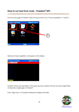 Page 81 
 
   info@scsconcept.eu     
81  
How to run test from route - Freedom³ SPC - 
 
 
From the main page of Freedom³ select the type of test to run “Process Capability” or “Cp/Cm”: 
 
 
 
 
 
 
 
Selecting  Process Capability, it will appear on the display: 
 
 
   
 
Freedom³ shows root and folders in the same way were created in SQ-net, but every single folder 
corresponds a single page on Freedom³. 
 
Press “right arrow” on Freedom³ keyboard to display next folder. 
 
  