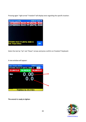 Page 83 
 
   info@scsconcept.eu     
83  
 
 
Pressing again “right arrow” Freedom³ will display tests regarding the specific location: 
 
 
 
 
Select the test by “Up” and “Down” arrows and press confirm on Freedom³ Keyboard. 
 
 
 
A new window will appear: 
 
 
 
 
 
TORQUE 
 
 
 
 
ANGLE 
 
 
 
The wrench is ready to tighten  
 
 
  