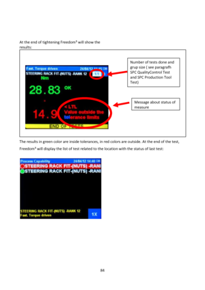 Page 8484 
 
 
 
 
At the end of tightening Freedom³ will show the 
results:
 
The results in green color are inside tolerances, in red colors are outside. At the end of the test,  
Freedom³ will display the list of test related to the location with the status of last test: 
 
 
 
 
 
 
 
 
 
          
Number of tests done and 
grup size ( see paragrafh 
SPC QualityControl Test 
and SPC Production Tool 
Test) 
Message about status of 
measure  