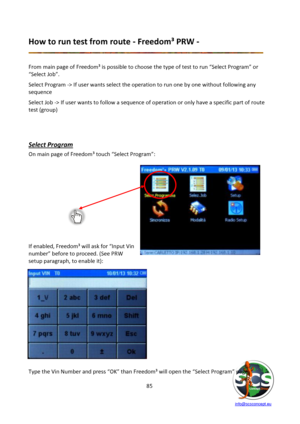 Page 85 
 
   info@scsconcept.eu     
85  
How to run test from route - Freedom³ PRW - 
 
 
From main page of Freedom³ is possible to choose the type of test to run “Select Program” or 
“Select Hob”. 
Select Program -> If user wants select the operation to run one by one without following any 
sequence 
Select Job -> If user wants to follow a sequence of operation or only have a specific part of route 
test (group) 
 
 
Select Program 
On main page of Freedom³ touch “Select Program”: 
 
 
 
 
 
 
=f enabled,...