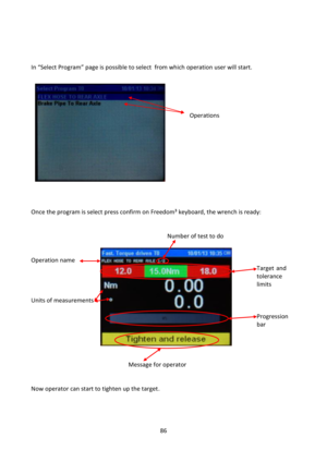 Page 8686 
 
 
 
 
=n “Select Program” page is possible to select  from which operation user will start. 
 
 
 
 
 
 Operations 
 
 
 
 
 
 
 
 
 
 
 
Once the program is select press confirm on Freedom³ keyboard, the wrench is ready: 
 
 
       Number of test to do 
 
 
Operation name    
   Target and  
  tolerance  
    limits 
 
Units of measurements 
 
    Progression  
    bar 
 
 
 
 
     Message for operator 
 
 
Now operator can start to tighten up the target. 
 
 
 
  