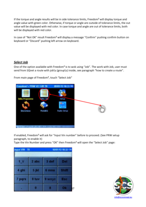 Page 87 
 
   info@scsconcept.eu     
87  
If the torque and angle results will be in side tolerance limits, Freedom³ will display torque and 
angle value with green color. Otherwise, if torque or angle are outside of tolerance limits, the out 
value will be displayed with red color. In case torque and angle are out of tolerance limits, both 
will be displayed with red color. 
 
=n case of “Not OK” result Freedom³ will display a message “Confirm” pushing confirm button on 
keyboard or “Discard” pushing left...