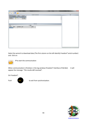 Page 93 
 
   info@scsconcept.eu     
93  
 
 
Select the wrench to download data (The first column on the left identify Freedom³ serial number) 
and  click on:            
    
 to start the communication 
 
 
When communication is finished, in the log window (Freedom³ interface of SQ-Net) it will 
appear the message: “File results.dbf received”. 
 
On Freedom³: 
 
Push  ESC  to exit from synchronization. 
 
 
 
 
 
 
 
 
  