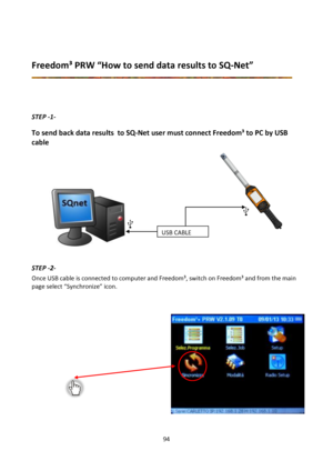 Page 9494 
 
 
Freedom³ PRW “How to send data results to SQ-Net” 
 
 
 
 
STEP -1- 
To send back data results  to SQ-Net user must connect Freedom³ to PC by USB 
cable 
 
             
             
             
        
        
        
       
        
        
        
  
 
STEP -2- 
Once USB cable is connected to computer and Freedom³, switch on Freedom³ and from the main 
page select “Synchronize” icon. 
 
 
 
 
 
 
 
 
 
 
 
 
 
 
 
 
 
USB CABLE  