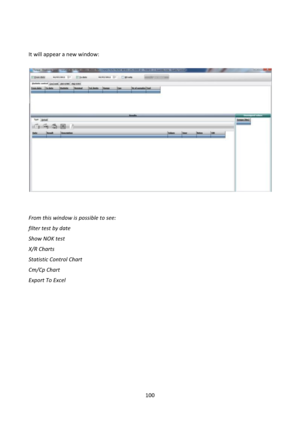 Page 100100 
 
 
 
It will appear a new window: 
 
 
 
 
 
From this window is possible to see: 
filter test by date 
Show NOK test 
X/R Charts 
Statistic Control Chart 
Cm/Cp Chart 
Export To Excel 
 
 
 
 
 
 
 
 
 
 
  