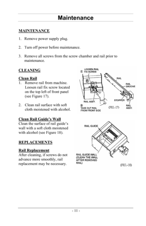 Page 13-11-
Maintenance
MAINTENANCE 
1. Remove power supply plug.
2. Turn off power before maintenance.
3. Remove all screws from the screw chamber and rail prior to
maintenance.
CLEANING 
Clean Rail 
1. Remove rail from machine.
Loosen rail fix screw located
on the top left of front panel
(see Figure 17).
2. Clean rail surface with softcloth moistened with alcohol.
Clean Rail Guide’s Wall 
Clean the surface of rail guide’s 
wall with a soft cloth moistened 
with alcohol (see Figure 18). 
REPLACEMENTS 
Rail...