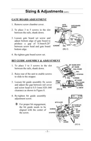 Page 7- 5 -
Sizing & Adjustments (cont.) 
GATE BOARD ADJUSTMENT 
1. Remove screw chamber cover.
2. To place 3 to 5 screws in the slotbetween the rails, shank down.
3. Loosen gate board set screw andadjust bottom edge of gate board to
produce a gap of 0.5mm/0.20”
between screw head and gate board
bottom edge.
4. Re-tighten gate board screw set.
BIT GUIDE ASSEMBLY & ADJUSTMENT 
1. To place 3 to 5 screws in the slot between the rails, shank down.
2. Raise rear of the unit to enable screwsto slide to the stopper....