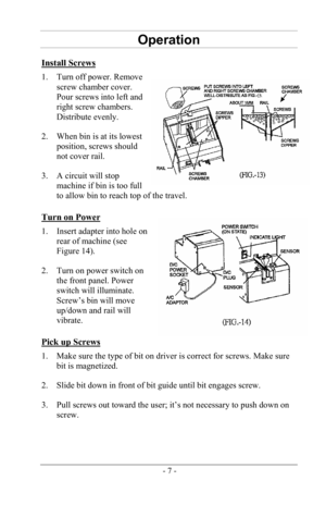 Page 9- 7 -
Operation 
Install Screws 
1. Turn off power. Removescrew chamber cover.
Pour screws into left and
right screw chambers.
Distribute evenly.
2. When bin is at its lowest
position, screws should
not cover rail.
3. A circuit will stopmachine if bin is too full
to allow bin to reach top of the travel.
Turn on Power 
1. Insert adapter into hole onrear of machine (see
Figure 14).
2. Turn on power switch onthe front panel. Power
switch will illuminate.
Screw’s bin will move
up/down and rail will
vibrate....