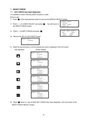 Page 20 19
7. IN/OUT CHECK 
7.1. 
KEY CHECK (key input diagnosis) 
It is possible to check if the key switch functions in order.    
[How to use] 
1) Press   in the measurement screen to move to the DISPLAY SELECT screen. 
 
2) 
Point [ → ] to CHECK SELECT and press .  You will move to 
the IN/OUT CHECK screen.
 
 
3)  Point [ → ] to [KEY CHECK] and press .   
 
4)    Move to the KEY & LCD CHECK screen. 
 
 
 
5)    Select the key and press it, and the pressed key name is displayed in the LCD screen. 
Key...