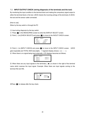 Page 21 20
7.2. INPUT/OUTPUT CHECK (wiring diagnosis of the terminals and the tool) 
By monitoring the input condition to the terminal block and making the compulsory signal output to 
either the terminal block or the tool, UECD checks the incoming wirings of the terminals of UECD, 
the tool and the sensor cable connected. 
 
[How to use] 
Either by the key switch or through the PC 
 
(1) Input wiring diagnosis by the key switch 
① 
Press  in the MEASURING screen to enter the DISPLAY SELECT screen.  
② 
Point...