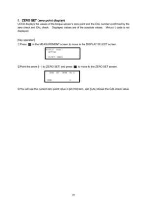 Page 23 22
 
8. ZERO SET (zero point display) 
UECD displays the values of the torque sensor’s zero point and the CAL number confirmed by the 
zero check and CAL check.    Displayed values are of the absolute values.    Minus (-) code is not 
displayed.   
 
 
[Key operation]
 
①
Press  in the MEASUREMENT screen to move to the DISPLAY SELECT screen. 
 
 
 
 
②
Point the arrow [→] to [ZERO SET] and press  to move to the ZERO SET screen. 
 
 
 
 
③
You will see the current zero point value in [ZERO] item, and...