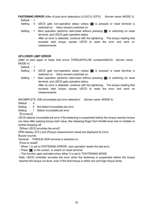 Page 30 29
FASTENING ERROR (After of post error detections LO.E/CYL.E/F.E)      (former name: MODE 3) 
Default : 1 
Setting  : 0  UECD gets non-operative status unless 
 is pressed or reset terminal is 
switched on.    Valve remains switched on.     
Setting  :  1  Next operation performs start-reset without pressing 
 or switching on reset 
terminal, and UECD gets operative status.   
After an error is detected, continue with the tightening.   The torque reading that 
exceeds start torque causes UECD to reset...