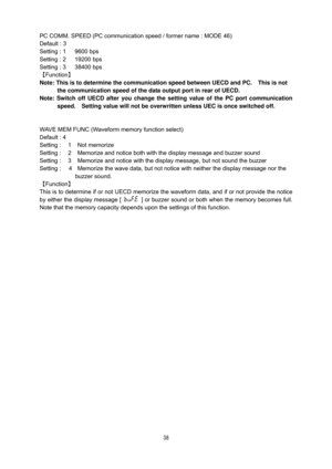 Page 39 38
PC COMM. SPEED (PC communication speed / former name : MODE 46) 
Default : 3     
Setting : 1      9600 bps 
Setting : 2      19200 bps 
Setting : 3      38400 bps 
【Function】 
Note: This is to determine the communication speed between UECD and PC.    This is not 
the communication speed of the data output port in rear of UECD.     
Note: Switch off UECD after you change the setting value of the PC port communication 
speed.    Setting value will not be overwritten unless UEC is once switched off....