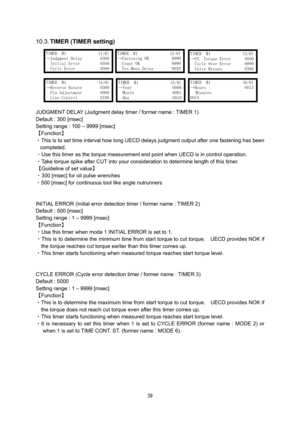 Page 40 39
 
10.3. TIMER (TIMER setting) 
 
 
 
 
 
 
 
 
 
JUDGMENT DELAY (Judgment delay timer / former name : TIMER 1) 
Default : 300 [msec]   
Setting range : 100 – 9999 [msec] 
【Function】 
・This is to set time interval how long UECD delays judgment output after one fastening has been 
completed.  
・Use this timer as the torque measurement end point when UECD is in control operation.     
・Take torque spike after CUT into your consideration to determine length of this timer.   
【Guideline of set value】...