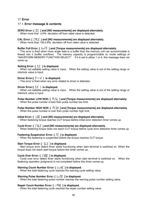 Page 69 68
 
17. Error 
17.1. Error message & contents 
 
ZERO Error: [   ] and [NG measurements] are displayed alternately. 
・When more that ±6％  deviation off from rated value is detected. 
 
CAL Error: [ 
  ] and [NG measurements] are displayed alternately.  
・When more than 100±6％  deviation off from rated value is detected 
 
Buffer Full Error: [ 
  ] and [Torque measurements] are displayed alternately. 
・This error is fired when more angle data to a buffer than the memory unit can accommodate is 
flowed...