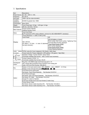 Page 12 
Specifications

Item Descriptions 
Power Source  AC 100 – 240V +/- 10% 
Frequency  50 / 60 Hz 
Anti-noise  1000V 1S (by noise simulator) 
Insulation 
resistance DC500V & greater than 10M 
Consumption about 30VA 
Weight  Touch Panel type: 3.6 kgs    LCD type: 3.4 kgs 
Dimensions  265 (D) x 222 (W) x 120 (H) 
Main Features Torque Control / Monitor 
Fastener Number Count 
From Front Panel Setup 
By PC (exclusive URYU setup software, common for UEC-4800/4800TP, necessary) 
Torque Resolution +/-...