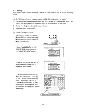 Page 17 
  
&Setting
There are two ways available, either by PC or by touch panel screen of UEC, to change the setting 
values.
 
(1)    By PC (Please refer to the instruction manual of UEC-4800 setup software for details.)     
1)  Connect the communication cable, straight cable, to [PC] connector in the front panel of UEC, and 
connect to PC through RS232C or Ethernet of NETWORK connector in the rear panel.     
2)  Change the setting values through the setup software.     
3)  Upload the setting...