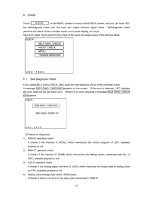 Page 19 
6Check 

Touch 
 on the MENU screen to move to the CHECK screen, and you can have UEC 
the self-diagnosis check and the input and output terminal signal check.
  Self-diagnosis check 
performs the check of the controller inside, touch panel display, and input.     
Input and output check performs the check of the input and output wires of the terminal block.   











Self-diagnosis check
If you select SELF-DIAG.CHECK, UEC starts the self-diagnosis check of the controller...