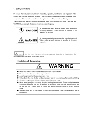 Page 3 
1Safety Instructions 

Do peruse this instruction manual before installation, operation, maintenance and inspection of this 
System, and then use this system properly.    Use this System only after you master knowledge of this 
equipment, safety instruction and all instructions given in the safety instructions of this System.   
Take note that this operation manual classifies the safety instructions into two signs; “DANGER” and 
“WARNING”, according to the degree of seriousness and urgency.   ...