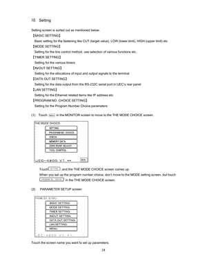 Page 25 #
Setting

Setting screen is sorted out as mentioned below.       
]BASIC SETTING^ 
Basic setting for the fastening like CUT (target value), LOW (lower limit), HIGH (upper limit) etc 
]MODE SETTING^ 
Setting for the line control method, use selection of various functions etc.   
]TIMER SETTING^ 
Setting for the various timers 
]IN/OUT SETTING^ 
Setting for the allocations of input and output signals to the terminal 
]DATA OUT SETTING^ 
Setting for the data output from the RS-232C serial port in...