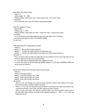 Page 40 % 

ANG SNUG TRQ (Snug torque) 
Default: 15   
Setting range : 0.0 – 999.8  
Setting condition: Start torque value < Snug torque value < CUT torque value   
]Function^ 
CThis is the torque from when UEC started measuring the angle.


ANG CUT (Angle CUT value)  
Default: 999 
Setting range : 0 - 999 
Setting condition: Angle lower limit value < angle CUT value < angle low limit value     
]Function^ 
This is the fastening stop angle judgment value when the angle control is effective.   
Use...